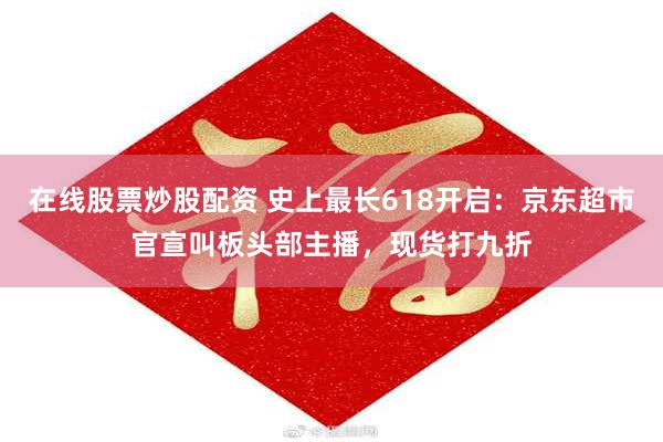 在线股票炒股配资 史上最长618开启：京东超市官宣叫板头部主播，现货打九折
