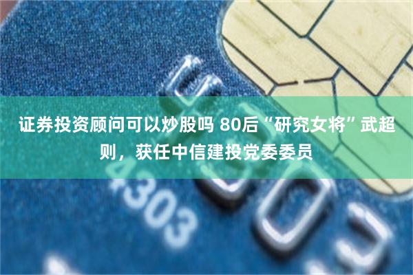 证券投资顾问可以炒股吗 80后“研究女将”武超则，获任中信建投党委委员