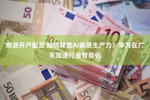 期货开户配资 如何释放AI新质生产力？华为在广东加速行业智能化