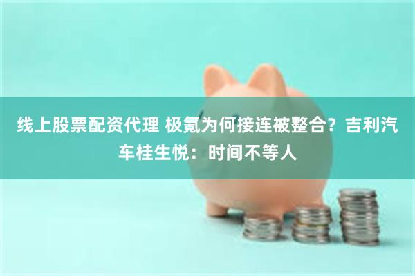 线上股票配资代理 极氪为何接连被整合？吉利汽车桂生悦：时间不等人