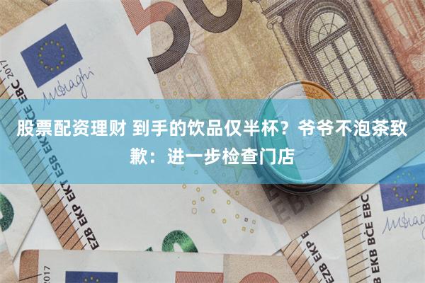 股票配资理财 到手的饮品仅半杯？爷爷不泡茶致歉：进一步检查门店