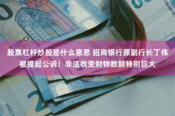 股票杠杆炒股是什么意思 招商银行原副行长丁伟被提起公诉！非法收受财物数额特别巨大
