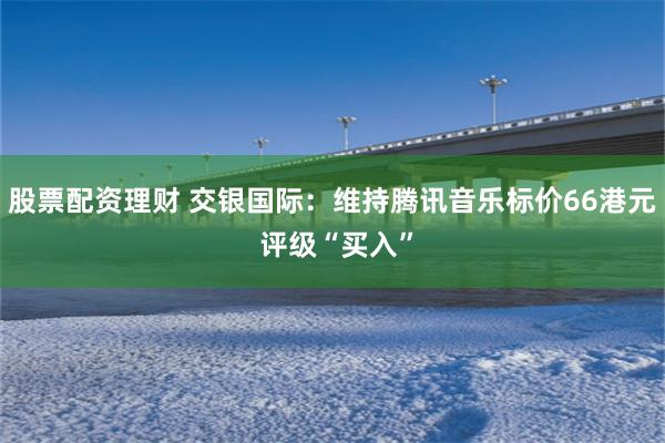 股票配资理财 交银国际：维持腾讯音乐标价66港元 评级“买入”