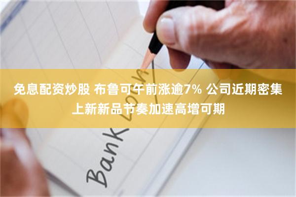 免息配资炒股 布鲁可午前涨逾7% 公司近期密集上新新品节奏加速高增可期