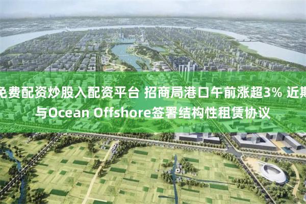 免费配资炒股入配资平台 招商局港口午前涨超3% 近期与Ocean Offshore签署结构性租赁协议
