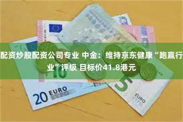 配资炒股配资公司专业 中金：维持京东健康“跑赢行业”评级 目标价41.8港元