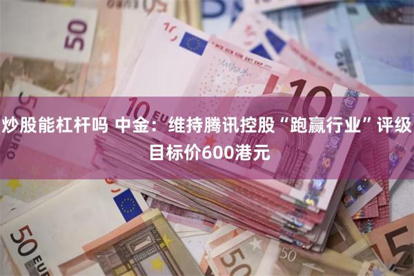 炒股能杠杆吗 中金：维持腾讯控股“跑赢行业”评级 目标价600港元