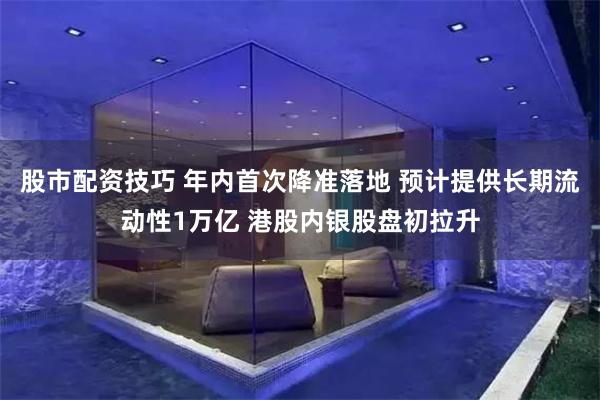 股市配资技巧 年内首次降准落地 预计提供长期流动性1万亿 港股内银股盘初拉升