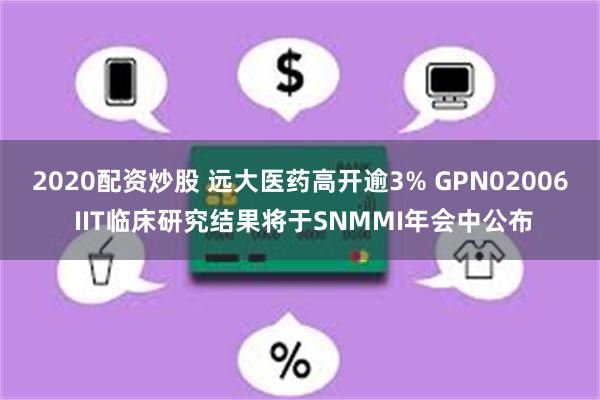 2020配资炒股 远大医药高开逾3% GPN02006 IIT临床研究结果将于SNMMI年会中公布