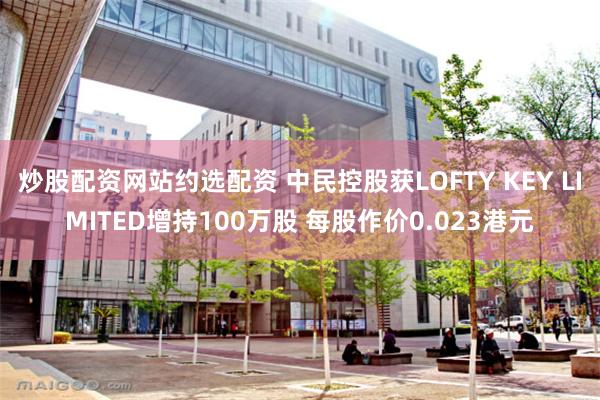 炒股配资网站约选配资 中民控股获LOFTY KEY LIMITED增持100万股 每股作价0.023港元