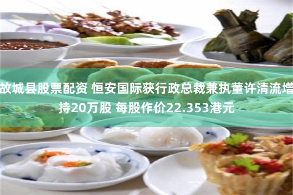 故城县股票配资 恒安国际获行政总裁兼执董许清流增持20万股 每股作价22.353港元