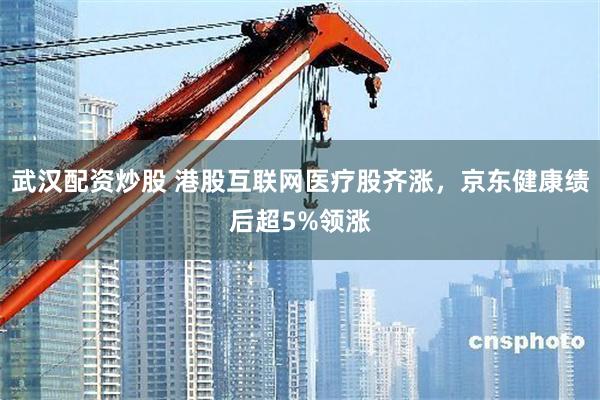 武汉配资炒股 港股互联网医疗股齐涨，京东健康绩后超5%领涨