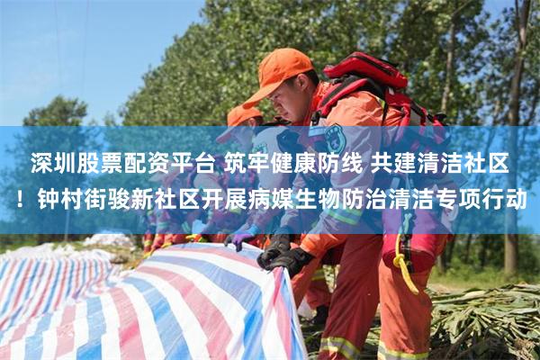 深圳股票配资平台 筑牢健康防线 共建清洁社区！钟村街骏新社区开展病媒生物防治清洁专项行动