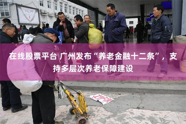 在线股票平台 广州发布“养老金融十二条”，支持多层次养老保障建设