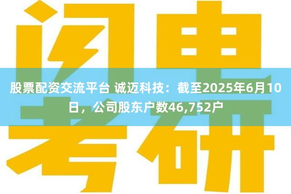 股票配资交流平台 诚迈科技：截至2025年6月10日，公司股东户数46,752户