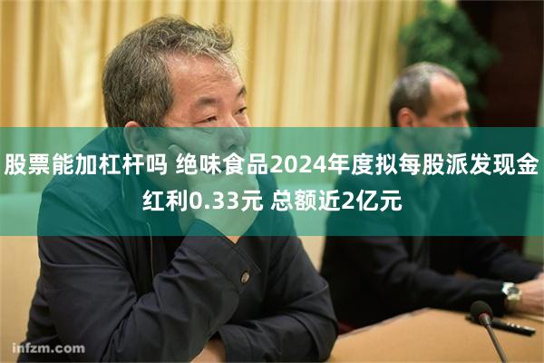 股票能加杠杆吗 绝味食品2024年度拟每股派发现金红利0.33元 总额近2亿元