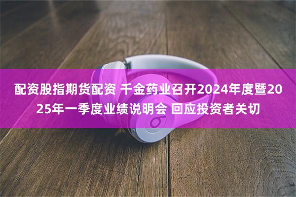 配资股指期货配资 千金药业召开2024年度暨2025年一季度业绩说明会 回应投资者关切