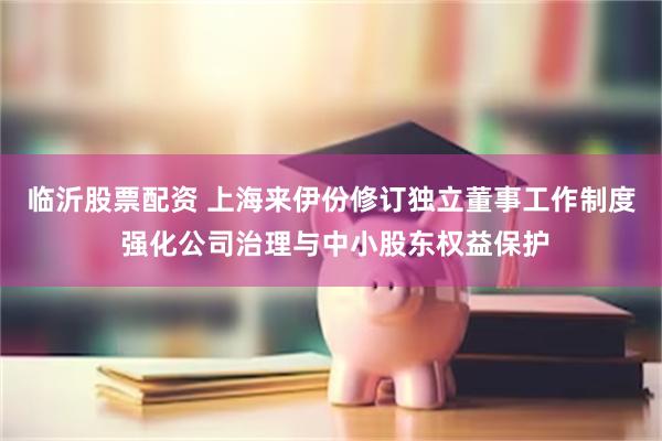 临沂股票配资 上海来伊份修订独立董事工作制度 强化公司治理与中小股东权益保护