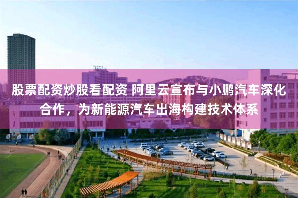 股票配资炒股看配资 阿里云宣布与小鹏汽车深化合作，为新能源汽车出海构建技术体系