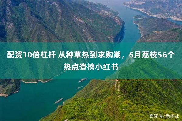 配资10倍杠杆 从种草热到求购潮，6月荔枝56个热点登榜小红书