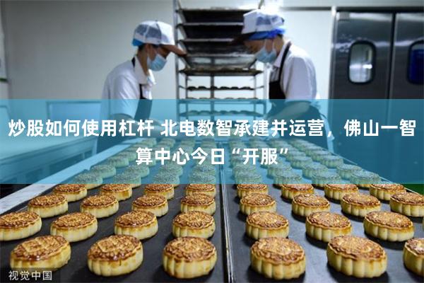 炒股如何使用杠杆 北电数智承建并运营，佛山一智算中心今日“开服”