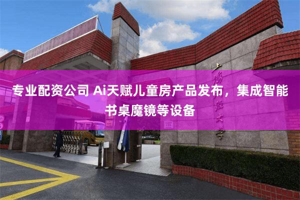 专业配资公司 Ai天赋儿童房产品发布，集成智能书桌魔镜等设备
