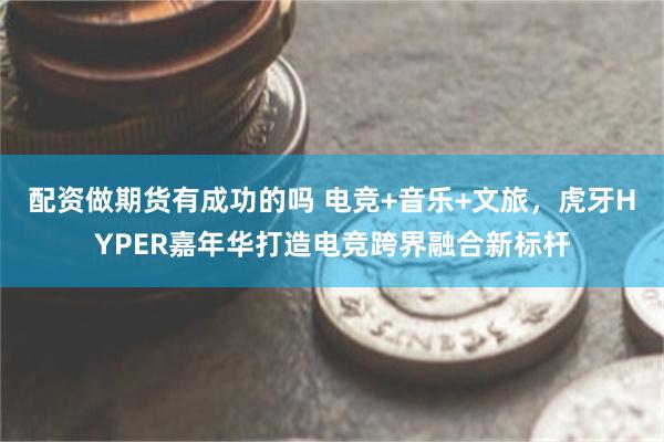 配资做期货有成功的吗 电竞+音乐+文旅，虎牙HYPER嘉年华打造电竞跨界融合新标杆