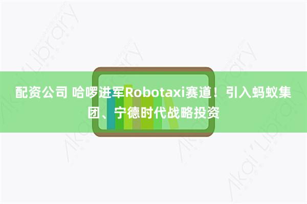 配资公司 哈啰进军Robotaxi赛道！引入蚂蚁集团、宁德时代战略投资