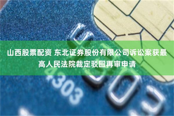 山西股票配资 东北证券股份有限公司诉讼案获最高人民法院裁定驳回再审申请