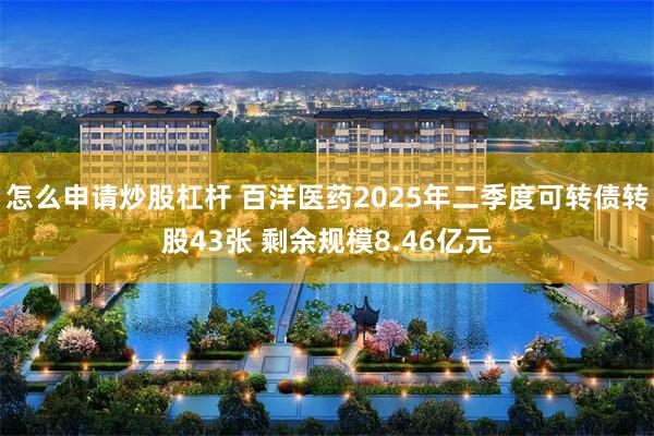 怎么申请炒股杠杆 百洋医药2025年二季度可转债转股43张 剩余规模8.46亿元