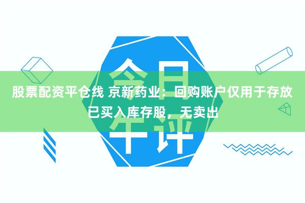 股票配资平仓线 京新药业：回购账户仅用于存放已买入库存股，无卖出