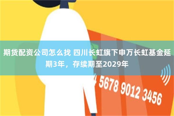 期货配资公司怎么找 四川长虹旗下申万长虹基金延期3年,存续期至2029年