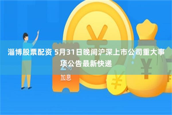 淄博股票配资 5月31日晚间沪深上市公司重大事项公告最新快递