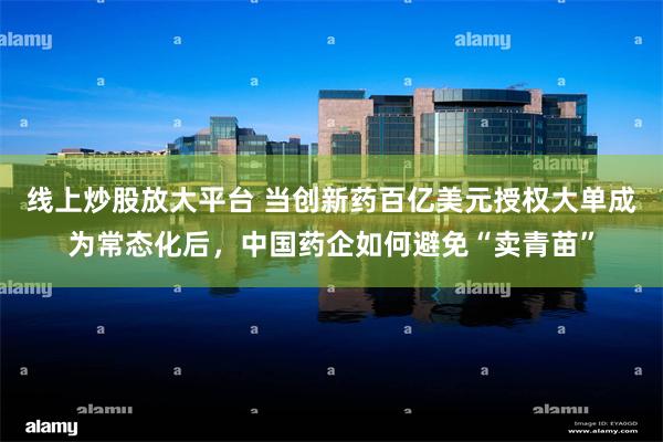 线上炒股放大平台 当创新药百亿美元授权大单成为常态化后，中国药企如何避免“卖青苗”