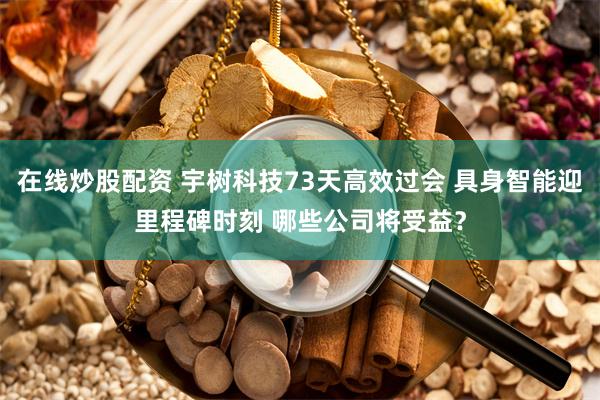 在线炒股配资 宇树科技73天高效过会 具身智能迎里程碑时刻 哪些公司将受益?