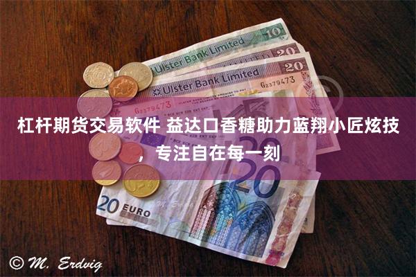 杠杆期货交易软件 益达口香糖助力蓝翔小匠炫技,专注自在每一刻