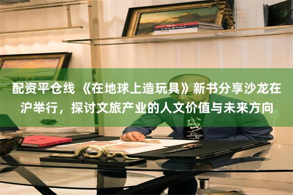 配资平仓线 《在地球上造玩具》新书分享沙龙在沪举行，探讨文旅产业的人文价值与未来方向