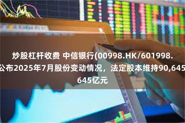 炒股杠杆收费 中信银行(00998.HK/601998.SH)公布2025年7月股份变动情况，法定股本维持90,645亿元