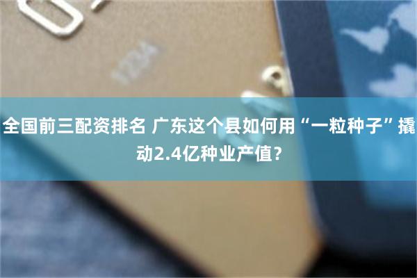 全国前三配资排名 广东这个县如何用“一粒种子”撬动2.4亿种业产值?