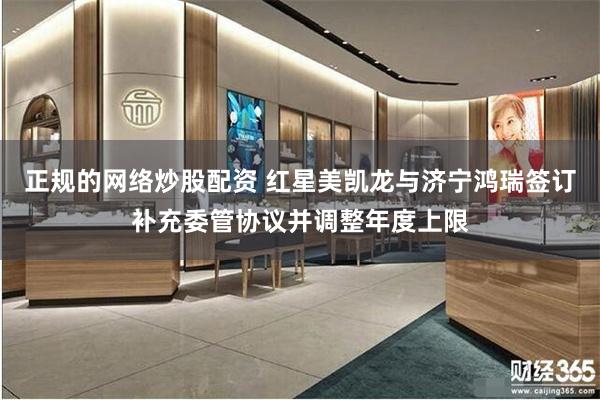正规的网络炒股配资 红星美凯龙与济宁鸿瑞签订补充委管协议并调整年度上限