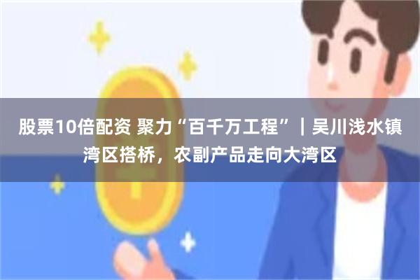 股票10倍配资 聚力“百千万工程”｜吴川浅水镇湾区搭桥，农副产品走向大湾区