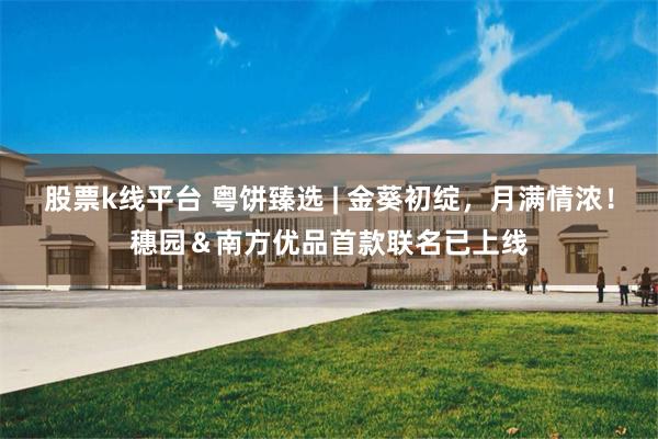 股票k线平台 粤饼臻选 | 金葵初绽，月满情浓！穗园＆南方优品首款联名已上线