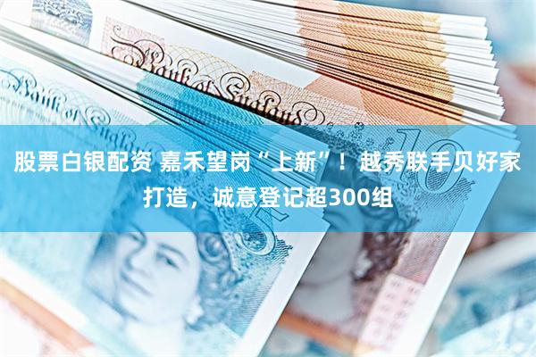 股票白银配资 嘉禾望岗“上新”！越秀联手贝好家打造，诚意登记超300组