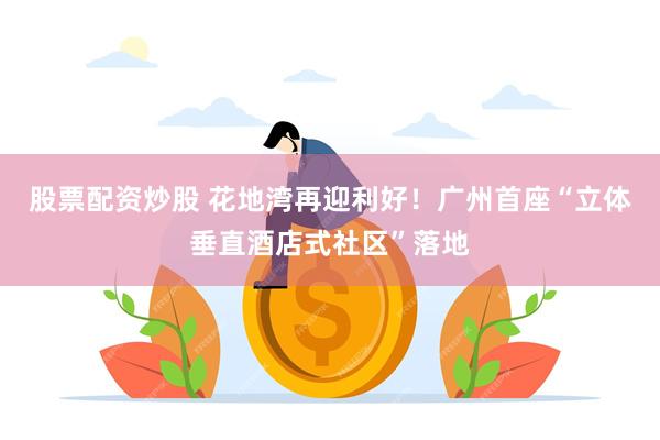 股票配资炒股 花地湾再迎利好！广州首座“立体垂直酒店式社区”落地