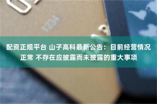 配资正规平台 山子高科最新公告：目前经营情况正常 不存在应披露而未披露的重大事项