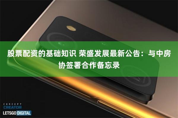 股票配资的基础知识 荣盛发展最新公告：与中房协签署合作备忘录