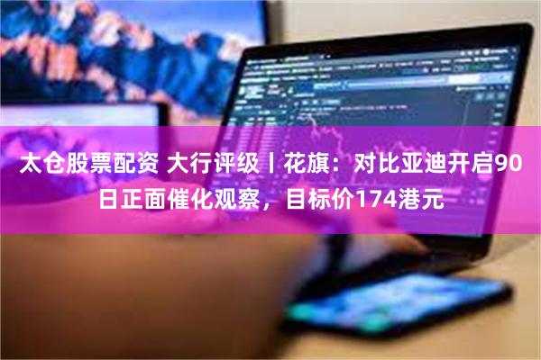太仓股票配资 大行评级丨花旗：对比亚迪开启90日正面催化观察，目标价174港元