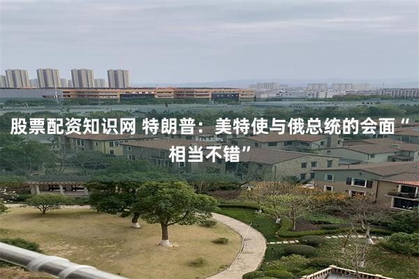 股票配资知识网 特朗普：美特使与俄总统的会面“相当不错”