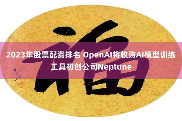 2023年股票配资排名 OpenAI将收购AI模型训练工具初创公司Neptune