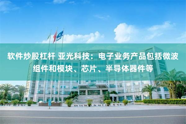 软件炒股杠杆 亚光科技：电子业务产品包括微波组件和模块、芯片、半导体器件等